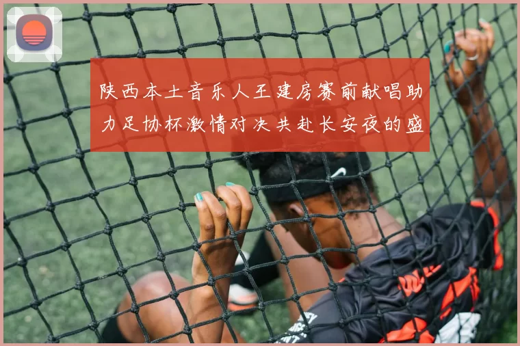 陕西本土音乐人王建房赛前献唱助力足协杯激情对决共赴长安夜的盛宴