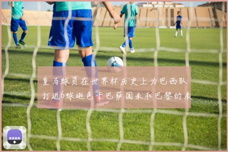 皇马球员在世界杯历史上为巴西队打进6球逊色于巴萨国米和巴黎的表现