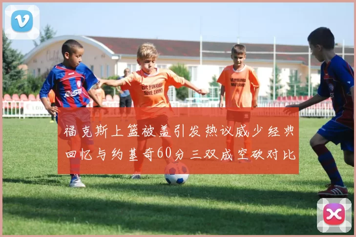 福克斯上篮被盖引发热议威少经典回忆与约基奇60分三双成空砍对比