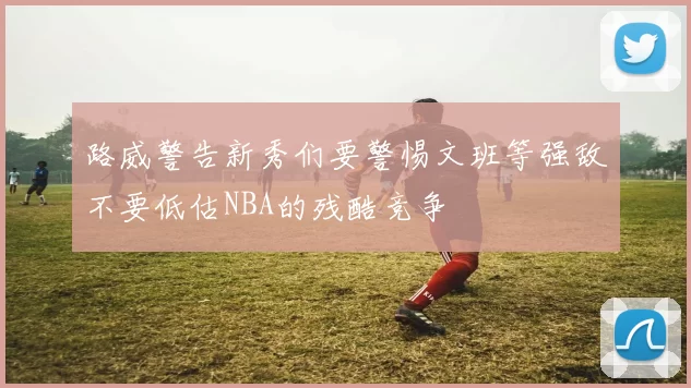 路威警告新秀们要警惕文班等强敌不要低估NBA的残酷竞争