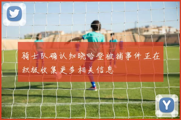 骑士队确认知晓哈登被捕事件正在积极收集更多相关信息